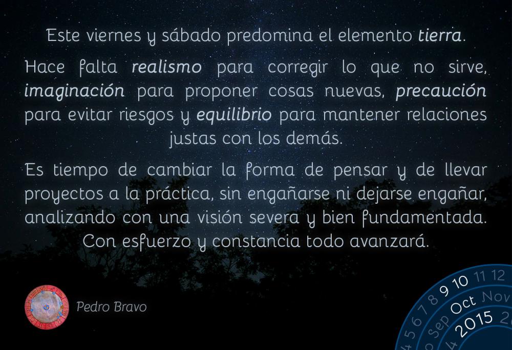 Este viernes y sábado predomina el elemento tierra.&nbsp;

Hace falta realismo para corregir lo que no sirve, imaginación para proponer cosas nuevas, precaución para evitar riesgos y equilibrio para mantener relaciones justas con los demás.

Es tiempo de cambiar la forma de pensar y de llevar proyectos a la práctica, sin engañarse ni dejarse engañar, analizando con una visión severa y bien fundamentada. Con esfuerzo y constancia todo avanzará.
&nbsp;