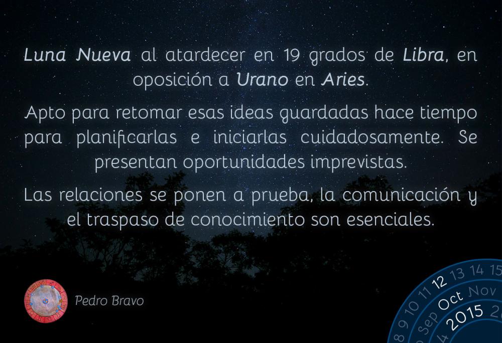 Luna Nueva al atardecer en 19 grados de Libra, en oposición a Urano en Aries.

Apto para retomar esas ideas guardadas hace tiempo para planificarlas e iniciarlas cuidadosamente. Se presentan oportunidades imprevistas.

Las relaciones se ponen a prueba, la comunicación y el traspaso de conocimiento son esenciales.