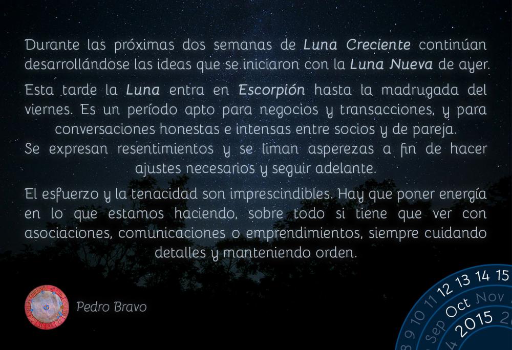 Durante las pr&oacute;ximas dos semanas de Luna Creciente contin&uacute;an desarroll&aacute;ndose las ideas que se iniciaron con la Luna Nueva de ayer.Esta tarde la Luna entra en Escorpi&oacute;n hasta la madrugada del viernes. Es un per&iacute;odo apto para negocios y transacciones, y para conversaciones honestas e intensas entre socios y de pareja. Se expresan resentimientos y se liman asperezas a fin de hacer  ajustes necesarios y seguir adelante.El esfuerzo y la tenacidad son imprescindibles. Hay que poner energ&iacute;a en lo que estamos haciendo, sobre todo si tiene que ver con asociaciones, comunicaciones o emprendimientos, siempre cuidando detalles y manteniendo orden.