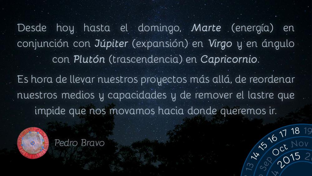 Desde hoy&nbsp;hasta el domingo,&nbsp;Marte&nbsp;(energía) en conjunción con&nbsp;Júpiter&nbsp;(expansión) en&nbsp;Virgo&nbsp;y en ángulo con&nbsp;Plutón&nbsp;(trascendencia) en&nbsp;Capricornio.

Es hora de llevar nuestros proyectos más allá, de reordenar nuestros medios y capacidades y de remover el lastre que impide que nos movamos hacia donde queremos ir.