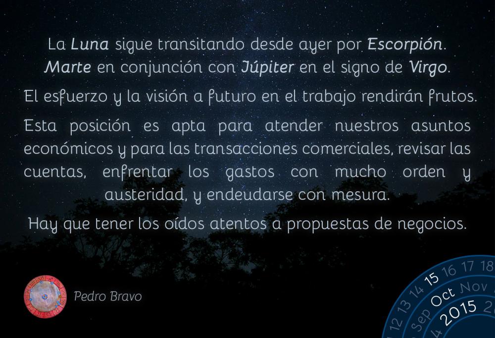 La Luna sigue transitando desde ayer por Escorpi&oacute;n. Desde hoy hasta el lunes, Marte hace conjunci&oacute;n con J&uacute;piter en el signo de Virgo.El esfuerzo y la visi&oacute;n a futuro en el trabajo rendir&aacute;n frutos.Esta posici&oacute;n es apta para atender nuestros asuntos econ&oacute;micos y para las transacciones comerciales, revisar las cuentas, enfrentar los gastos con mucho orden y austeridad, y endeudarse con mesura.Hay que tener los o&iacute;dos atentos a propuestas de negocios.