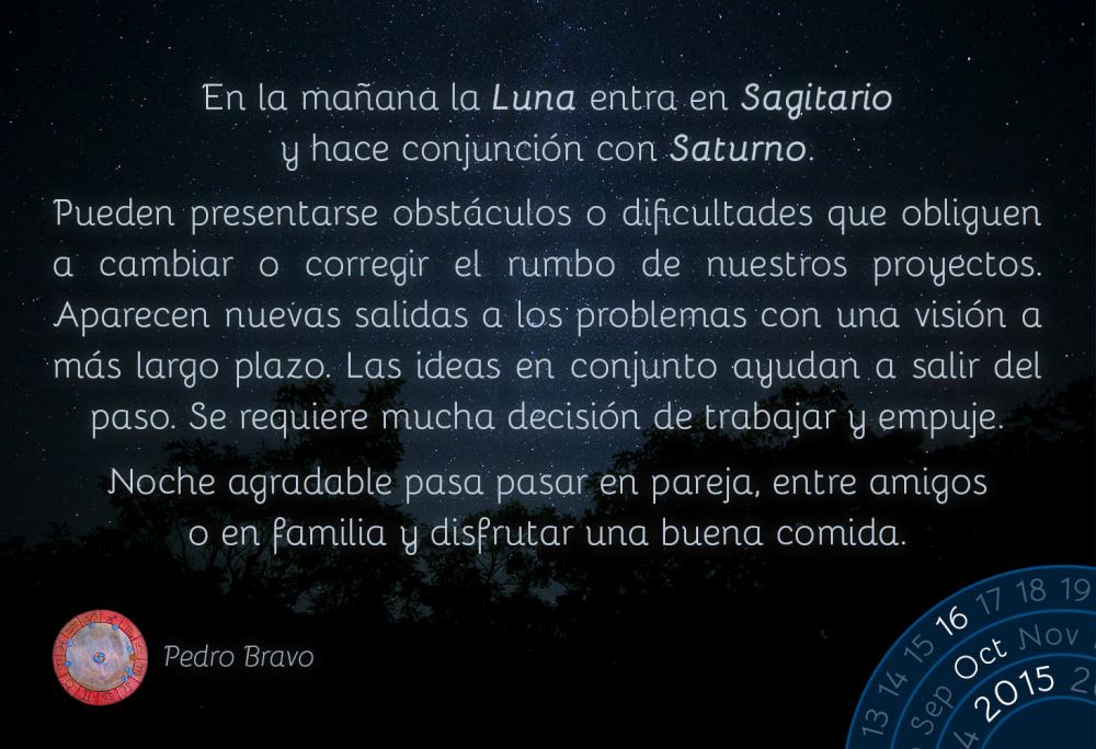 En la ma&ntilde;ana la Luna entra en Sagitario y hace conjunci&oacute;n con Saturno.Pueden presentarse obst&aacute;culos o dificultades que obliguen a cambiar o corregir el rumbo de nuestros proyectos. Aparecen nuevas salidas a los problemas con una visi&oacute;n a m&aacute;s largo plazo. Las ideas en conjunto ayudan a salir del paso. Se requiere mucha decisi&oacute;n de trabajar y empuje.Noche agradable pasa pasar en pareja, entre amigos o en familia y disfrutar una buena comida.