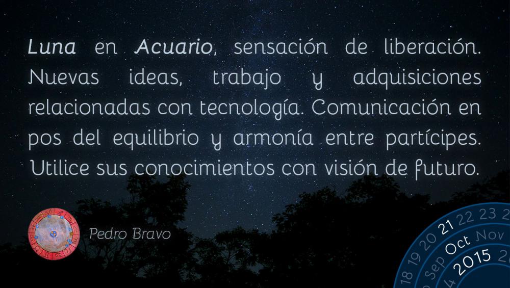 Luna en Acuario, sensaci&oacute;n de liberaci&oacute;n. Nuevas ideas, trabajo y adquisiciones relacionadas con tecnolog&iacute;a. Comunicaci&oacute;n en pos del equilibrio y armon&iacute;a entre part&iacute;cipes. Utilice sus conocimientos con visi&oacute;n de futuro.