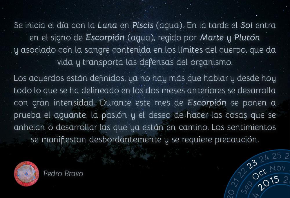 Se inicia el día con la Luna en Piscis (agua). En la tarde el Sol entra en el sigo de Escorpión (agua), regido por Marte y Plutón y asociado con la sangre contenida en los límites del cuerpo, que da vida y transporta las defensas del organismo.

Los acuerdos están definidos, ya no hay más que hablar y desde hoy todo lo que se ha delineado en los dos meses anteriores se desarrolla con gran intensidad. Durante este mes de Escorpión se ponen a prueba el aguante, la pasión y el deseo de hacer las cosas que se anhelan o desarrollar las que ya están en camino. Los sentimientos se manifiestan desbordantemente y se requiere precaución.