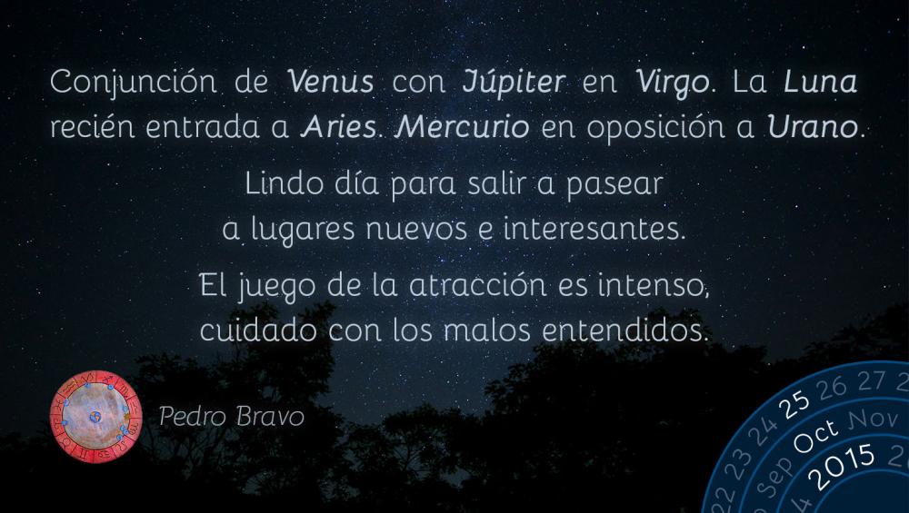 Conjunción de Venus con Júpiter en Virgo. La Luna recién entrada a Aries. Mercurio en oposición a Urano.

Lindo día para salir a pasear a lugares nuevos e interesantes.

El juego de la atracción es intenso, cuidado con los malos entendidos.