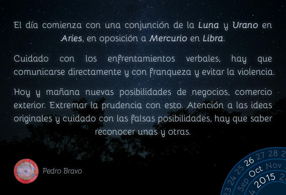 El día comienza con una conjunción de la Luna y Urano en Aries, en oposición a Mercurio en Libra.

Cuidado con los enfrentamientos verbales, hay que comunicarse directamente y con franqueza y evitar la violencia.

Hoy y mañana nuevas posibilidades de negocios, comercio exterior. Extremar la prudencia con esto. Atención a las ideas originales y cuidado con las falsas posibilidades, hay que saber reconocer unas y otras.