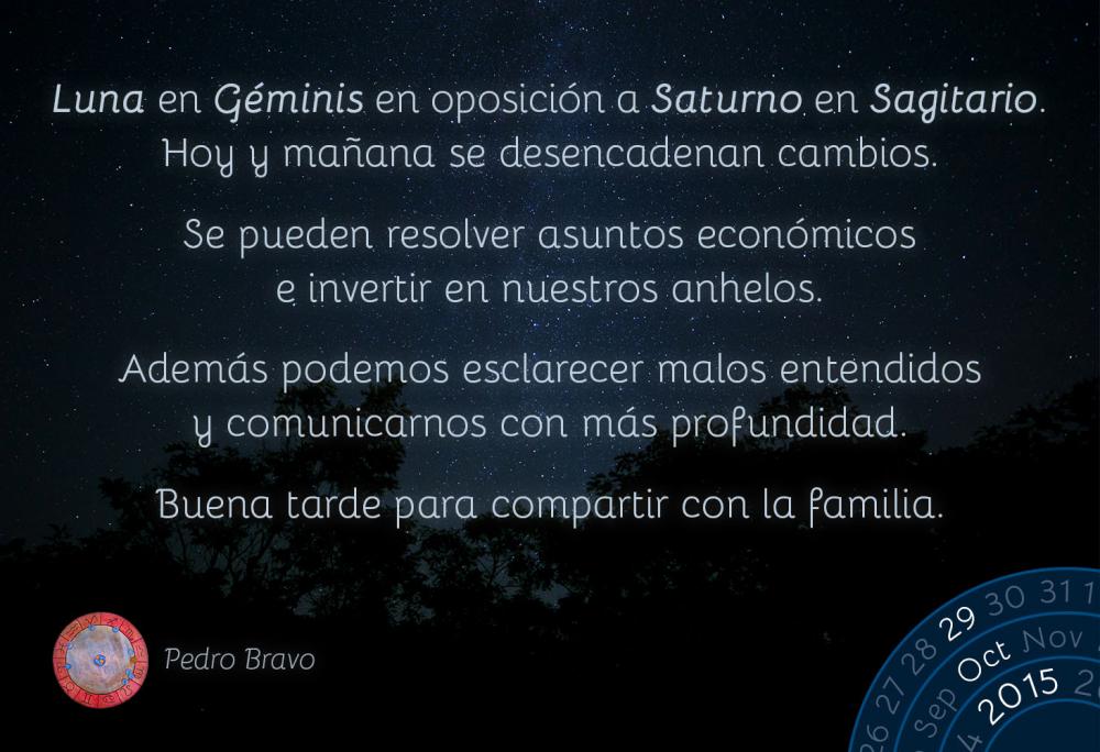 Luna en G&eacute;minis en oposici&oacute;n a Saturno en Sagitario. Hoy y ma&ntilde;ana se desencadenan cambios.Se pueden resolver asuntos econ&oacute;micos e invertir en nuestros anhelos.Adem&aacute;s podemos esclarecer malos entendidos y comunicarnos con m&aacute;s profundidad.Buena tarde para compartir con la familia.