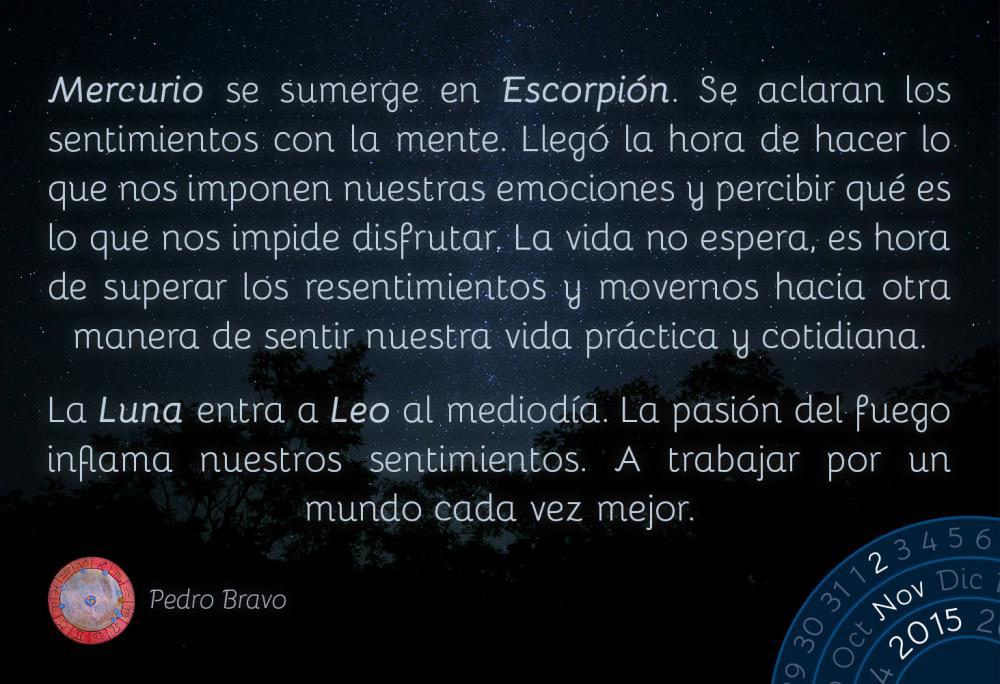 Mercurio se sumerge en Escorpi&oacute;n. Se aclaran los sentimientos con la mente. Lleg&oacute; la hora de hacer lo que nos imponen (IMPONER EST&Aacute; FEO; NO SE ME OCURRE OTRA PALABRA) nuestras emociones y percibir qu&eacute; es lo que nos impide disfrutar. La vida no espera, es hora de superar los resentimientos y movernos hacia otra manera de sentir nuestra vida pr&aacute;ctica y cotidiana.La Luna entra a Leo al mediod&iacute;a. La pasi&oacute;n del fuego inflama nuestros sentimientos. A trabajar por un mundo cada vez mejor.