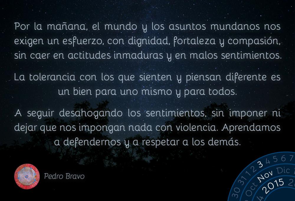 Por la ma&ntilde;ana, el mundo y los asuntos mundanos nos exigen un esfuerzo, con dignidad, fortaleza y compasi&oacute;n, sin caer en actitudes inmaduras y en malos sentimientos.La tolerancia con los que sienten y piensan diferente es un bien para uno mismo y para todos.A seguir desahogando los sentimientos, sin imponer ni dejar que nos impongan nada con violencia. Aprendamos a defendernos y a respetar a los dem&aacute;s.