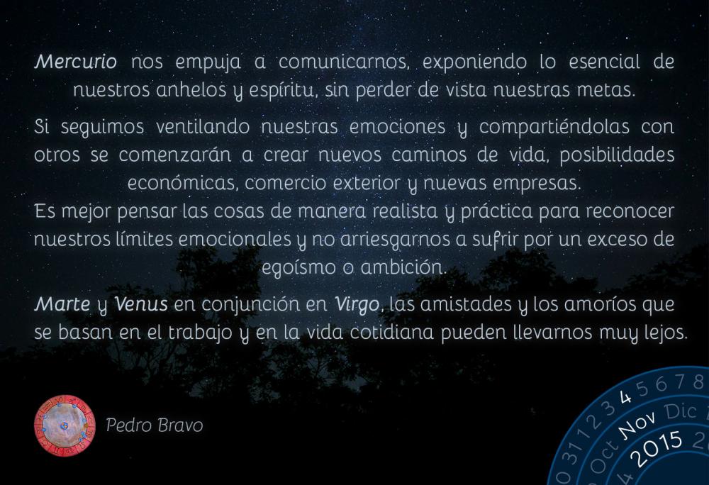 Mercurio nos empuja a comunicarnos, exponiendo lo esencial de nuestros anhelos y esp&iacute;ritu, sin perder de vista nuestras metas.Si seguimos ventilando nuestras emociones y comparti&eacute;ndolas con otros se comenzar&aacute;n a crear nuevos caminos de vida, posibilidades econ&oacute;micas, comercio exterior y nuevas empresas. Es mejor pensar las cosas de manera realista y pr&aacute;ctica para reconocer nuestros l&iacute;mites emocionales y no arriesgarnos a sufrir por un exceso de ego&iacute;smo o ambici&oacute;n.Marte y Venus en conjunci&oacute;n en Virgo, las amistades y los amor&iacute;os que se basan en el trabajo y en la vida cotidiana pueden llevarnos muy lejos.