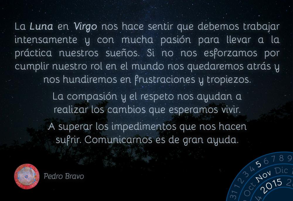 La Luna en Virgo nos hace sentir que debemos trabajar intensamente y con mucha pasi&oacute;n para llevar a la pr&aacute;ctica nuestros sue&ntilde;os. Si no nos esforzamos por cumplir nuestro rol en el mundo nos quedaremos atr&aacute;s y nos hundiremos en frustraciones y tropiezos.La compasi&oacute;n y el respeto nos ayudan a realizar los cambios que esperamos vivir.A superar los impedimentos que nos hacen sufrir. Comunicarnos es de gran ayuda.