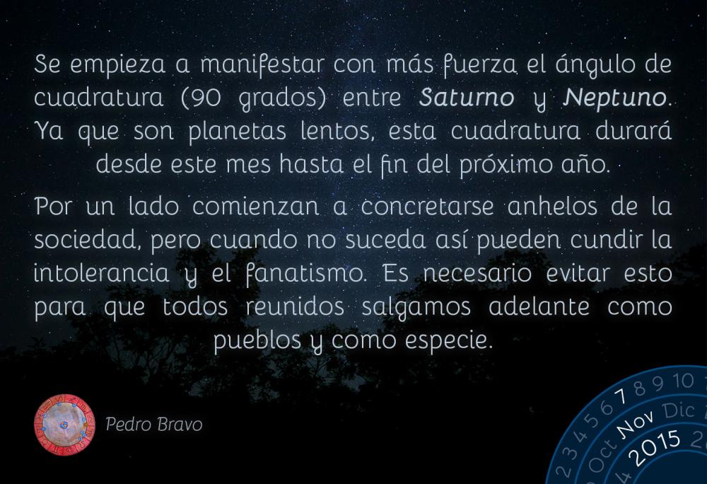 Se empieza a manifestar con m&aacute;s fuerza el &aacute;ngulo de cuadratura (90 grados) entre Saturno y Neptuno. Ya que son planetas lentos, esta cuadratura durar&aacute; desde este mes hasta el fin del pr&oacute;ximo a&ntilde;o.Por un lado comienzan a concretarse anhelos de la sociedad, pero cuando no suceda as&iacute; pueden cundir la intolerancia y el fanatismo. Es necesario evitar esto para que todos reunidos salgamos adelante como pueblos y como especie.