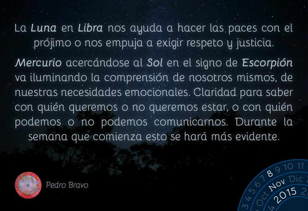 La Luna en Libra nos ayuda a hacer las paces con el pr&oacute;jimo o nos empuja a exigir respeto y justicia.Mercurio acerc&aacute;ndose al Sol en el signo de Escorpi&oacute;n va iluminando la comprensi&oacute;n de nosotros mismos, de nuestras necesidades emocionales. Claridad para saber con qui&eacute;n queremos o no queremos estar, o con qui&eacute;n podemos o no podemos comunicarnos. Durante la semana que comienza esto se har&aacute; m&aacute;s evidente.