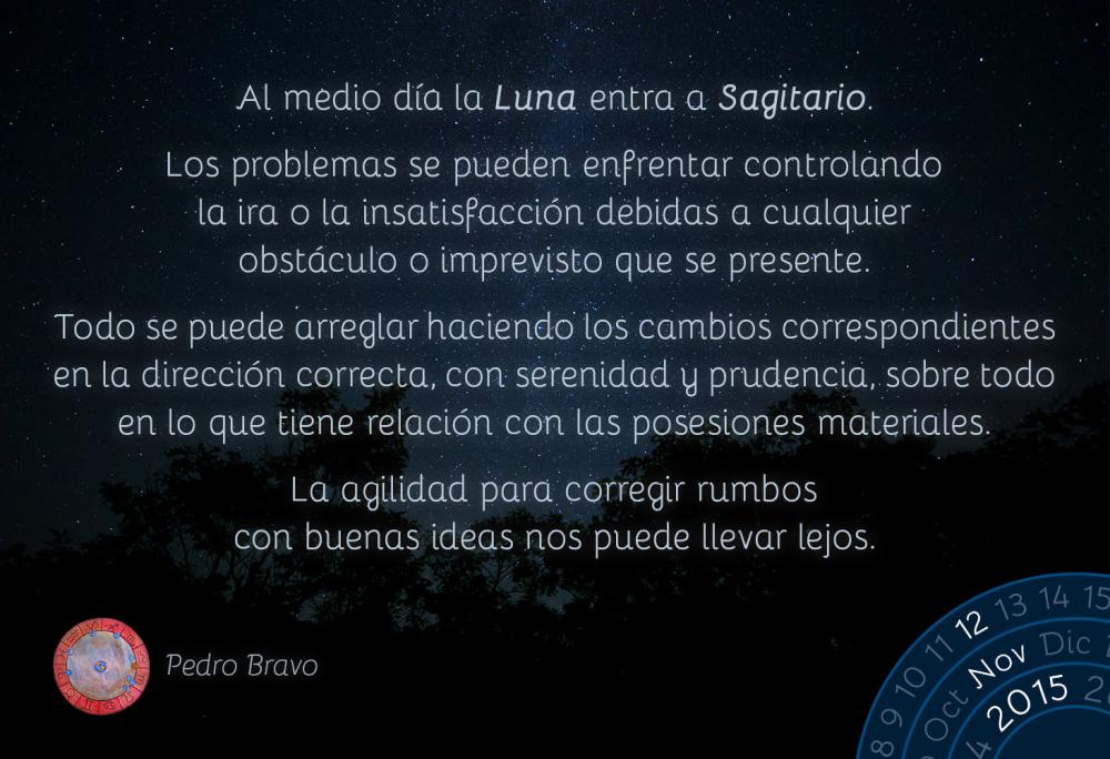 Al medio d&iacute;a la Luna entra Sagitario.Los problemas se pueden enfrentar controlando la ira o la insatisfacci&oacute;n debidas a cualquier obst&aacute;culo o imprevisto que se presente.Todo se puede arreglar haciendo los cambios correspondientes en la direcci&oacute;n correcta, con serenidad y prudencia, sobre todo en lo que tiene relaci&oacute;n con las posesiones materiales.La agilidad para corregir rumbos con buenas ideas nos puede llevar lejos.