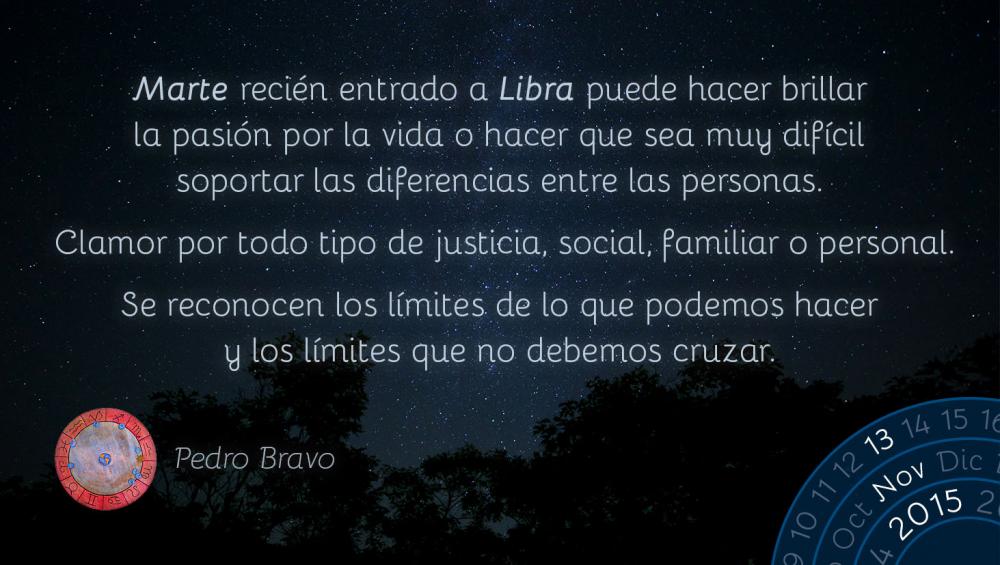 Marte reci&eacute;n entrado a Libra puede hacer brillar la pasi&oacute;n por la vida o hacer que sea muy dif&iacute;cil soportar las diferencias entre las personas.Clamor por todo tipo de justicia, social, familiar o personal.Se reconocen los l&iacute;mites de lo que podemos hacer y los l&iacute;mites que no debemos cruzar.