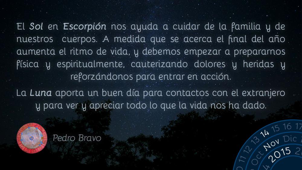 El&nbsp;Sol&nbsp;en&nbsp;Escorpión&nbsp;nos ayuda a cuidar de la familia y de nuestros cuerpos. A medida que se acerca el final del año aumenta el ritmo de vida, y debemos empezar a prepararnos física y espiritualmente, cauterizando dolores y heridas y reforzándonos para entrar en acción.

La&nbsp;Luna&nbsp;aporta un buen día para contactos con el extranjero y para ver y apreciar todo lo que la vida nos ha dado.