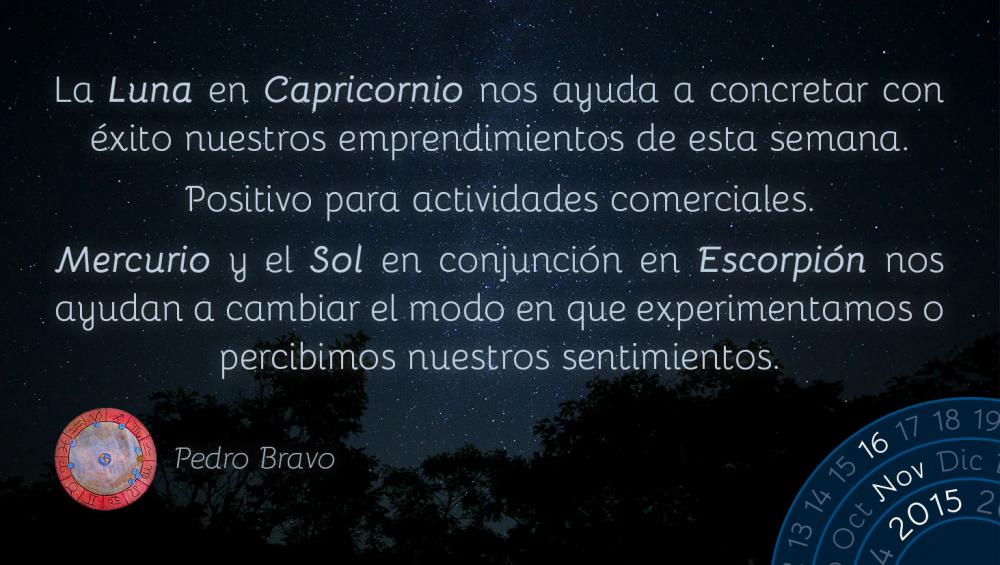 La Luna en Capricornio nos ayuda a concretar con &eacute;xito nuestros emprendimientos de esta semana.Positivo para actividades comerciales.Mercurio y el Sol en conjunci&oacute;n en Escorpi&oacute;n nos ayudan a cambiar el modo en que experimentamos o percibimos nuestros sentimientos.