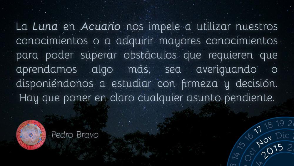 La Luna en Acuario nos impele a utilizar nuestros conocimientos o a adquirir mayores conocimientos para poder superar obst&aacute;culos que requieren que aprendamos algo m&aacute;s, sea averiguando o disponi&eacute;ndonos a estudiar con firmeza y decisi&oacute;n. Hay que poner en claro cualquier asunto pendiente.