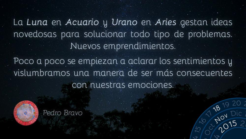 La Luna en Acuario y Urano en Aries gestan ideas novedosas para solucionar todo tipo de problemas.  Nuevos emprendimientos.Poco a poco se empiezan a aclarar los sentimientos y vislumbramos una manera de ser m&aacute;s consecuentes con nuestras emociones.