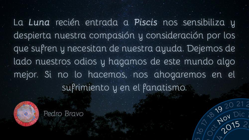 La Luna reci&eacute;n entrada a Piscis nos sensibiliza y despierta nuestra compasi&oacute;n y consideraci&oacute;n por los que sufren y necesitan de nuestra ayuda. Dejemos de lado nuestros odios y hagamos de este mundo algo mejor. Si no lo hacemos, nos ahogaremos en el sufrimiento y en el fanatismo.