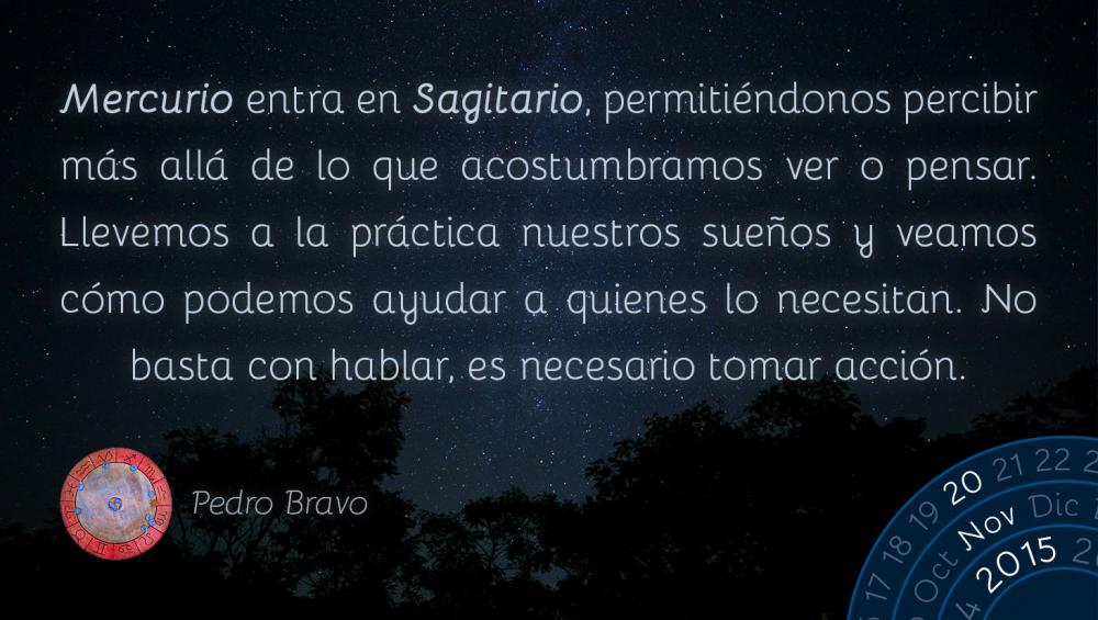 Mercurio entra en Sagitario, permiti&eacute;ndonos percibir m&aacute;s all&aacute; de lo que acostumbramos ver o pensar.  Llevemos a la pr&aacute;ctica nuestros sue&ntilde;os y veamos c&oacute;mo podemos ayudar a quienes lo necesitan. No basta con hablar, es necesario tomar acci&oacute;n.