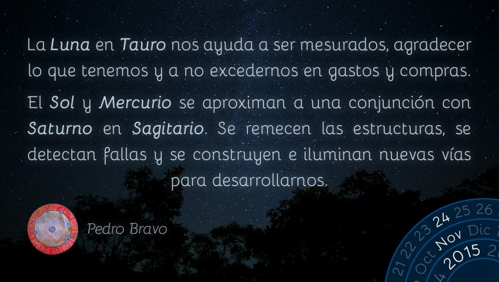 La Luna en Tauro nos ayuda a ser mesurados, agradecer lo que tenemos y a no excedernos en gastos y compras.El Sol y Mercurio se aproximan a una conjunci&oacute;n con Saturno en Sagitario. Se remecen las estructuras, se detectan fallas y se construyen e iluminan nuevas v&iacute;as para desarrollarnos.