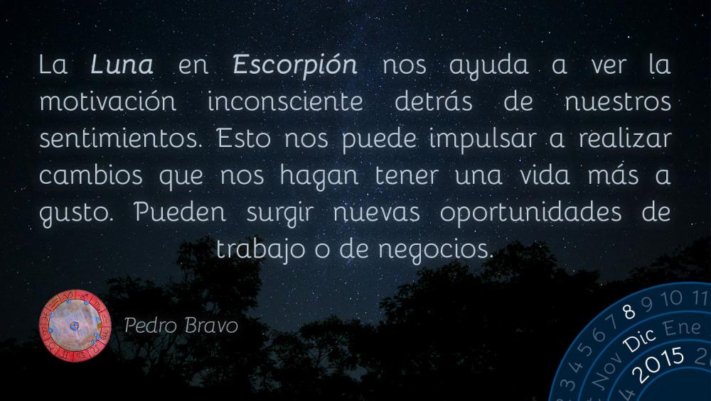 La Luna en Escorpi&oacute;n nos ayuda a ver la motivaci&oacute;n inconsciente detr&aacute;s de nuestros sentimientos. Esto nos puede impulsar a realizar cambios que nos hagan tener una vida m&aacute;s a gusto. Pueden surgir nuevas oportunidades de trabajo o de negocios.