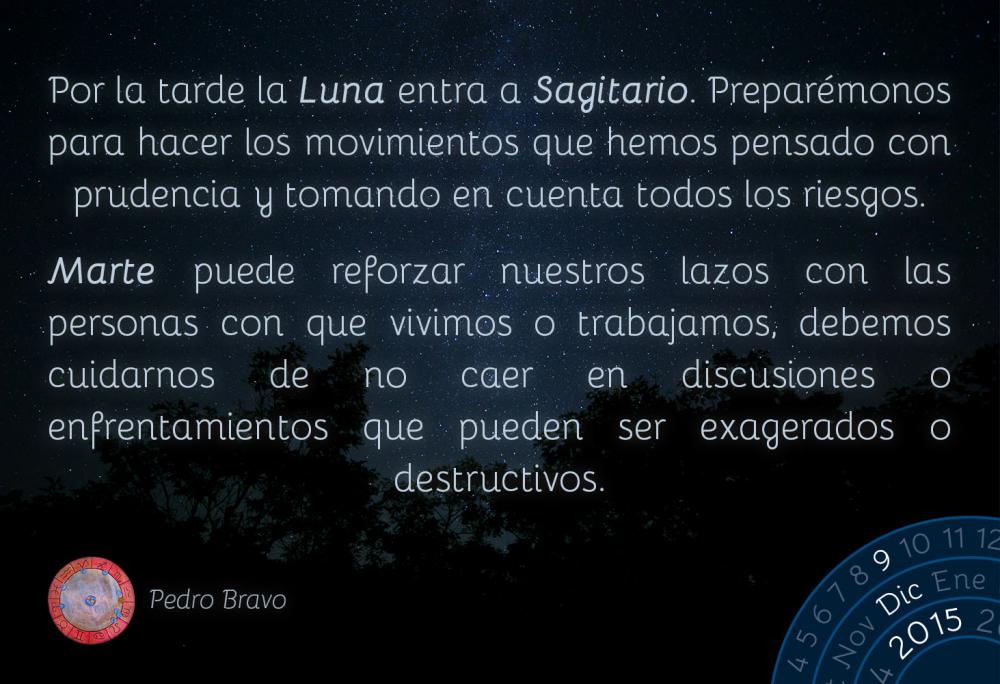 Por la tarde la Luna entra a Sagitario. Prepar&eacute;monos para hacer los movimientos que hemos pensado con prudencia y tomando en cuenta todos los riesgos.Marte puede reforzar nuestros lazos con las personas con que vivimos o trabajamos, debemos cuidarnos de no caer en discusiones o enfrentamientos que pueden ser exagerados o destructivos.