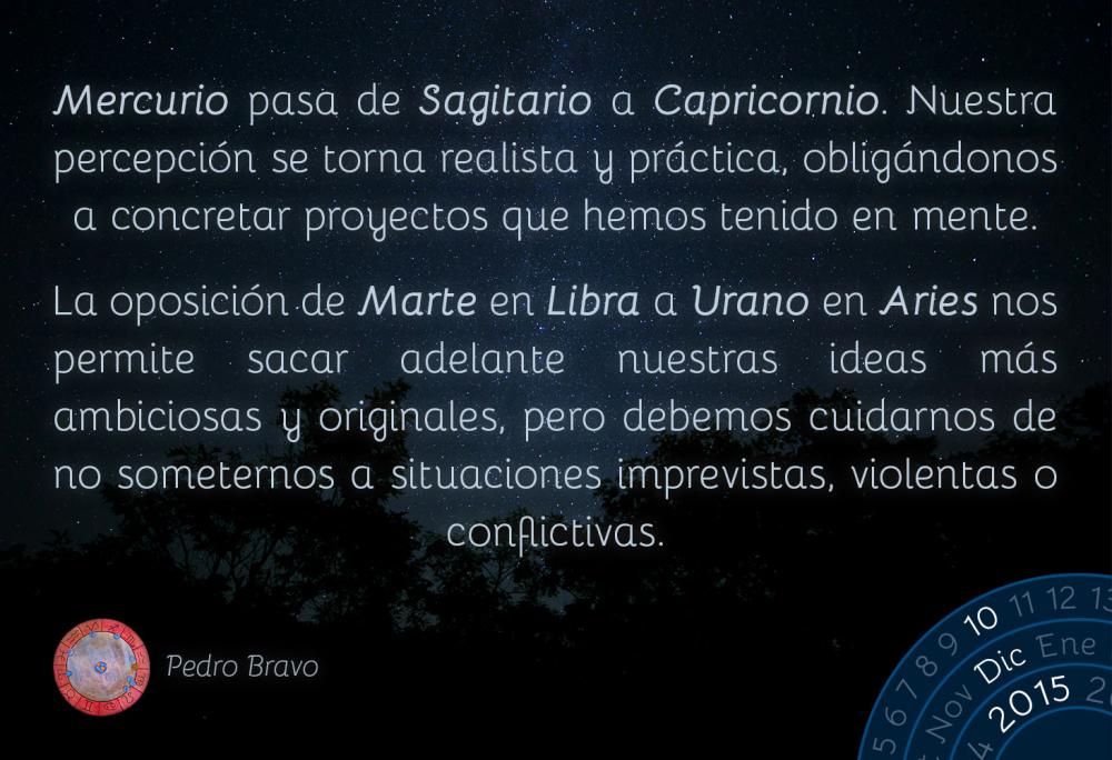 Mercurio pasa de Sagitario a Capricornio. Nuestra percepci&oacute;n se torna realista y pr&aacute;ctica, oblig&aacute;ndonos a concretar proyectos que hemos tenido en mente.La oposici&oacute;n de Marte en Libra a Urano en Aries nos permite sacar adelante nuestras ideas m&aacute;s ambiciosas y originales, pero debemos cuidarnos de no someternos a situaciones imprevistas, violentas o conflictivas.