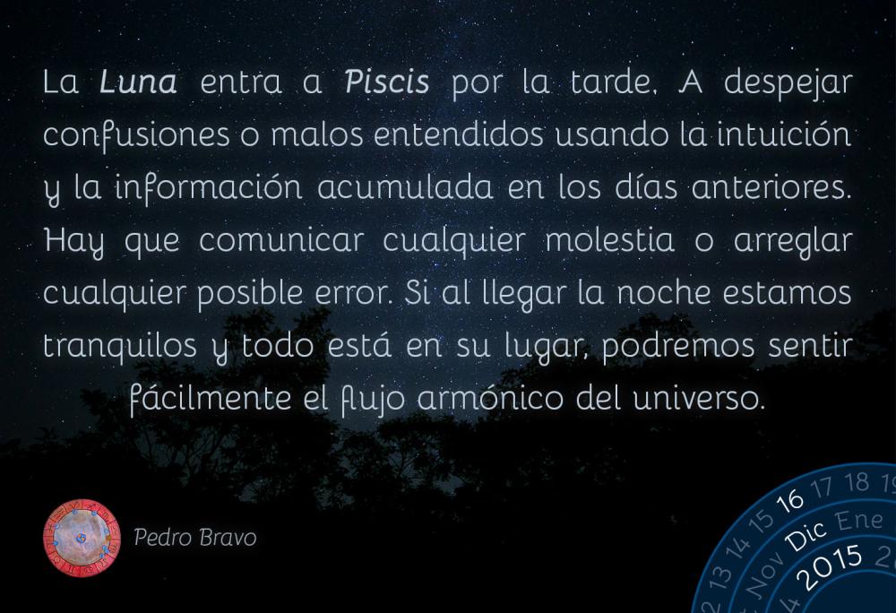 La Luna entra a Piscis por la tarde. A despejar confusiones o malos entendidos usando la intuici&oacute;n y la informaci&oacute;n acumulada en los d&iacute;as anteriores. Hay que comunicar cualquier molestia o arreglar cualquier posible error. Si al llegar la noche estamos tranquilos y todo est&aacute; en su lugar podemos sentir f&aacute;cilmente como el universo fluye arm&oacute;nicamente.