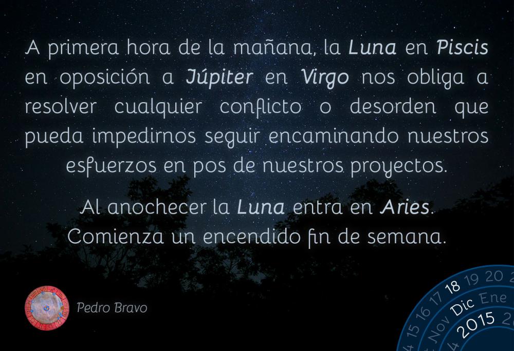 A primera hora de la ma&ntilde;ana, la Luna en Piscis en oposici&oacute;n a J&uacute;piter en Virgo nos obliga a resolver cualquier conflicto o desorden que pueda impedirnos seguir encaminando nuestros esfuerzos en pos de nuestros proyectos.Al anochecer la Luna entra en Aries. Comienza un encendido fin de semana.