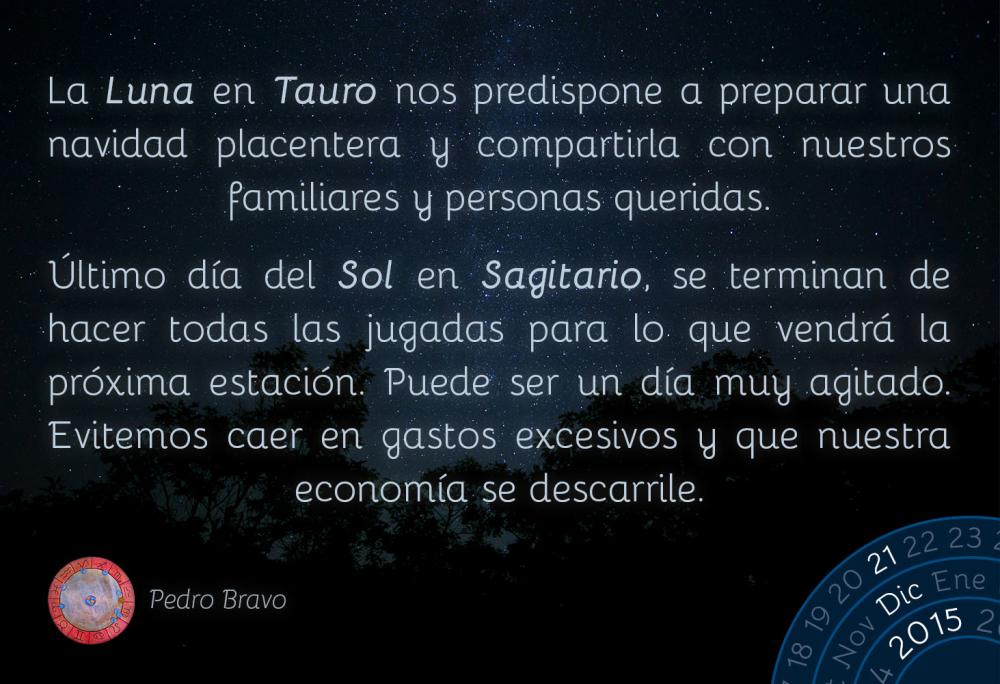 La Luna en Tauro nos predispone a preparar una navidad placentera y compartirla con nuestros familiares y personas queridas.&Uacute;ltimo d&iacute;a del Sol en Sagitario, se terminan de hacer todas las jugadas para lo que vendr&aacute; la pr&oacute;xima estaci&oacute;n. Puede ser un d&iacute;a muy agitado. Evitemos caer en gastos excesivos y que nuestra econom&iacute;a se descarrile.