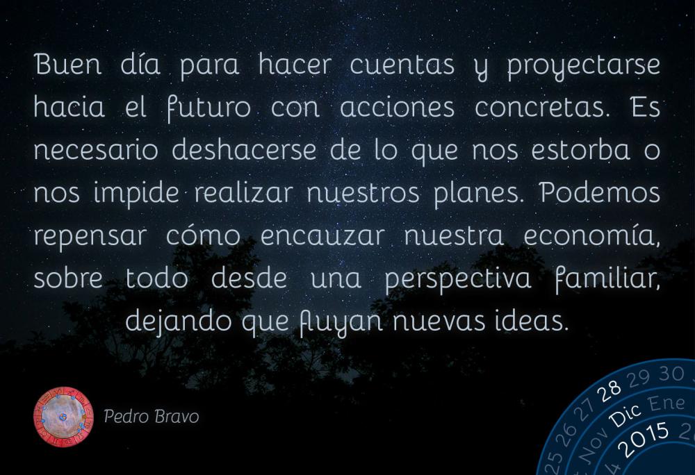 Buen d&iacute;a para hacer cuentas y proyectarse hacia el futuro con acciones concretas. Es necesario deshacerse de lo que nos estorba o nos impide realizar nuestros planes. Podemos repensar c&oacute;mo encauzar nuestra econom&iacute;a, sobre todo desde una perspectiva familiar, dejando que fluyan nuevas ideas.