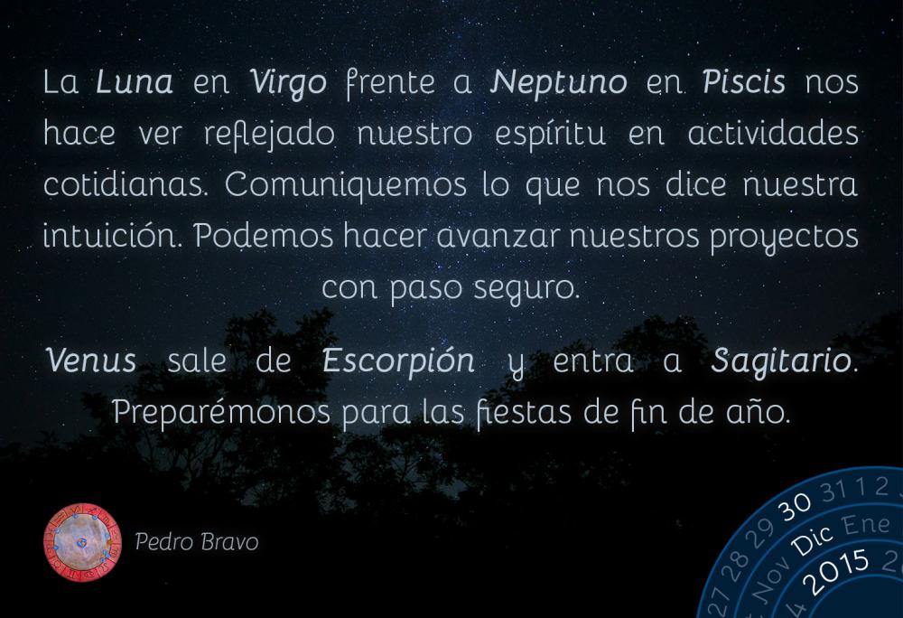 La Luna en Virgo frente a Neptuno en Piscis nos hace ver reflejado nuestro esp&iacute;ritu en actividades cotidianas. Comuniquemos lo que nos dice nuestra intuici&oacute;n. Podemos hacer avanzar nuestros proyectos con paso seguro.Venus sale de Escorpi&oacute;n y entra a Sagitario. Prepar&eacute;monos para las fiestas de fin de a&ntilde;o.