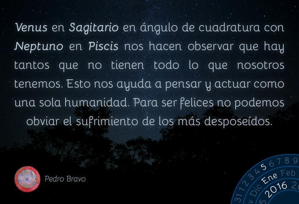 Venus en Sagitario en &aacute;ngulo de cuadratura con Neptuno en Piscis nos hacen observar que hay tantos que no tienen todo lo que nosotros tenemos. Esto nos ayuda a pensar y actuar como una sola humanidad. Para ser felices no podemos obviar el sufrimiento de los m&aacute;s despose&iacute;dos.