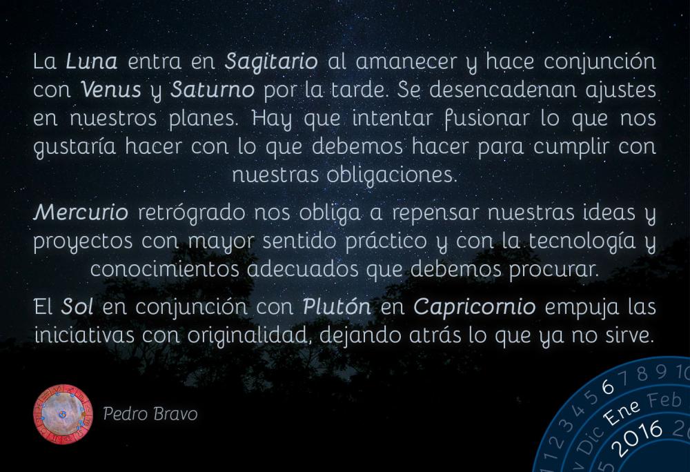 La Luna entra en Sagitario al amanecer y hace conjunci&oacute;n con Venus y Saturno por la tarde. Se desencadenan ajustes en nuestros planes. Hay que intentar fusionar lo que nos gustar&iacute;a hacer con lo que debemos hacer para cumplir con nuestras obligaciones.Mercurio retrogrado nos obliga a repensar nuestras ideas y proyectos con mayor sentido pr&aacute;ctico y con la tecnolog&iacute;a y conocimientos adecuados que debemos procurar.El Sol en conjunci&oacute;n con Plut&oacute;n en Capricornio empuja las iniciativas con originalidad, dejando atr&aacute;s lo que ya no sirve.