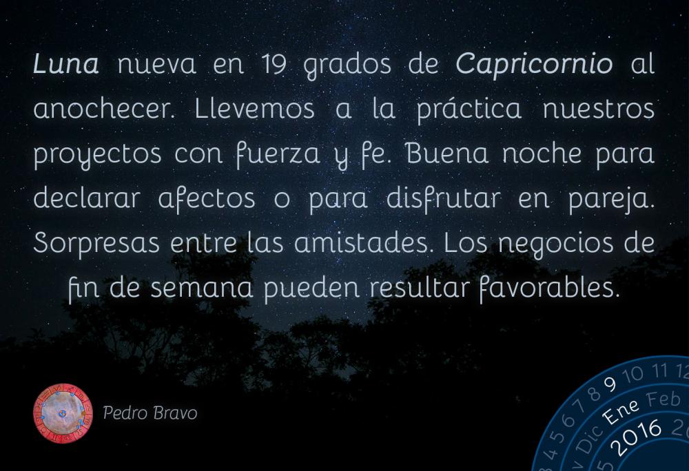 Luna nueva en 19 grados de Capricornio al anochecer. Llevemos a la pr&aacute;ctica nuestros proyectos con fuerza y fe. Buena noche para declarar afectos o para disfrutar en pareja. Sorpresas entre las amistades. Los negocios de fin de semana pueden resultar favorables.