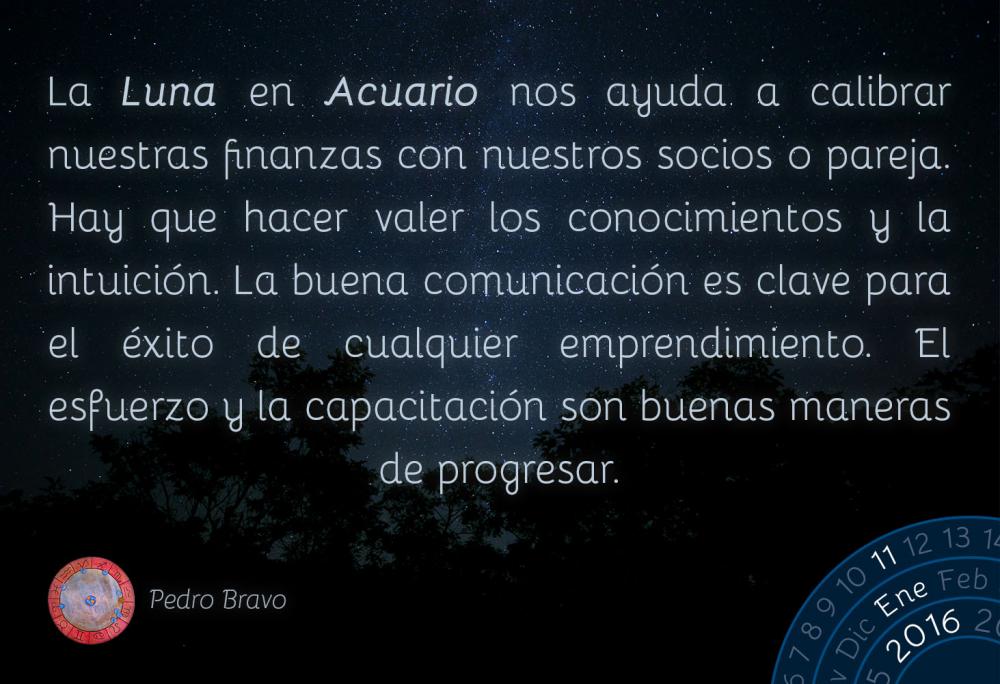 La Luna en Acuario nos ayuda a calibrar nuestras finanzas con nuestros socios o pareja. Hay que hacer valer los conocimientos y la intuici&oacute;n. La buena comunicaci&oacute;n es clave para el &eacute;xito de cualquier emprendimiento. El esfuerzo y la capacitaci&oacute;n son buenas maneras de progresar.