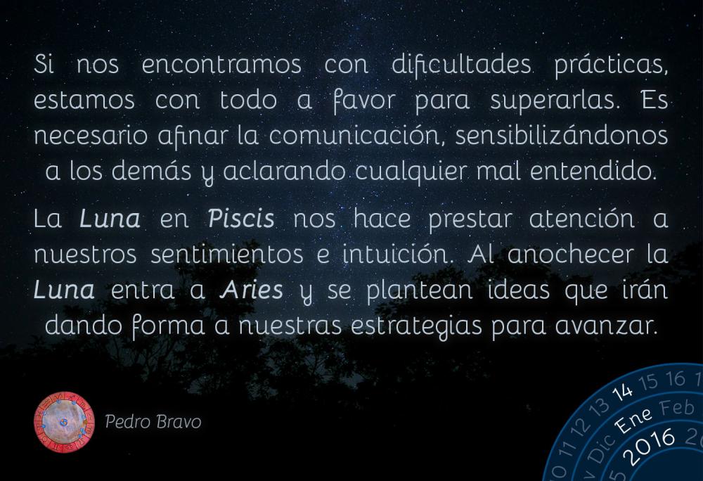 Si nos encontramos con dificultades pr&aacute;cticas, estamos con todo a favor para superarlas. Es necesario afinar la comunicaci&oacute;n, sensibiliz&aacute;ndonos a los dem&aacute;s y aclarando cualquier mal entendido.La Luna en Piscis nos hace prestar atenci&oacute;n a nuestros sentimientos e intuici&oacute;n. Al anochecer la Luna entra a Aries y se plantean ideas que ir&aacute;n dando forma a nuestras estrategias para avanzar.