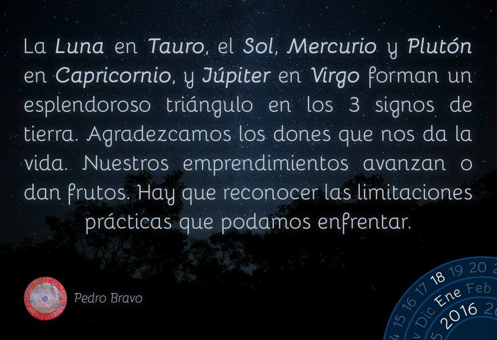 La Luna en Tauro, el Sol, Mercurio y Plut&oacute;n en Capricornio, y J&uacute;piter en Virgo forman un esplendoroso tri&aacute;ngulo en los 3 signos de tierra. Agradezcamos los dones que nos da la vida. Nuestros emprendimientos avanzan o dan frutos. Hay que reconocer las limitaciones pr&aacute;cticas que podamos enfrentar.