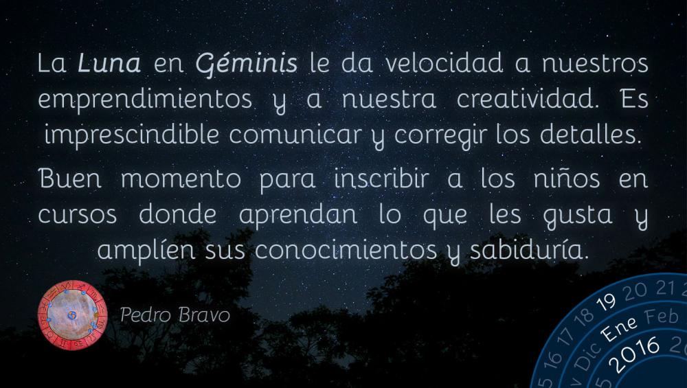 La Luna en G&eacute;minis le da velocidad a nuestros emprendimientos y a nuestra creatividad. Es imprescindible comunicar y corregir los detalles.Buen momento para inscribir a los ni&ntilde;os en cursos donde aprendan lo que les gusta y ampl&iacute;en sus conocimientos y sabidur&iacute;a.