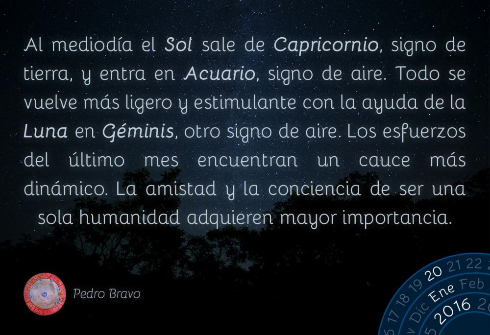 Al mediod&iacute;a el Sol sale de Capricornio, signo de tierra, y entra en Acuario, signo de aire. Todo se vuelve m&aacute;s ligero y estimulante con la ayuda de la Luna en G&eacute;minis, otro signo de aire. Los esfuerzos del &uacute;ltimo mes encuentran un cauce m&aacute;s din&aacute;mico. La amistad y la conciencia de ser una sola humanidad adquieren mayor importancia.