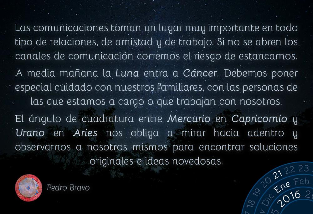 Las comunicaciones toman un lugar muy importante en todo tipo de relaciones, de amistad y de trabajo. Si no se abren los canales de comunicaci&oacute;n corremos el riesgo de estancarnos.A media ma&ntilde;ana la Luna entra a C&aacute;ncer. Debemos poner especial cuidado con nuestros familiares, con las personas de las que estamos a cargo o que trabajan con nosotros.El &aacute;ngulo de cuadratura entre Mercurio en Capricornio y Urano en Aries nos obliga a mirar hacia adentro y observarnos a nosotros mismos para encontrar soluciones originales e ideas novedosas.