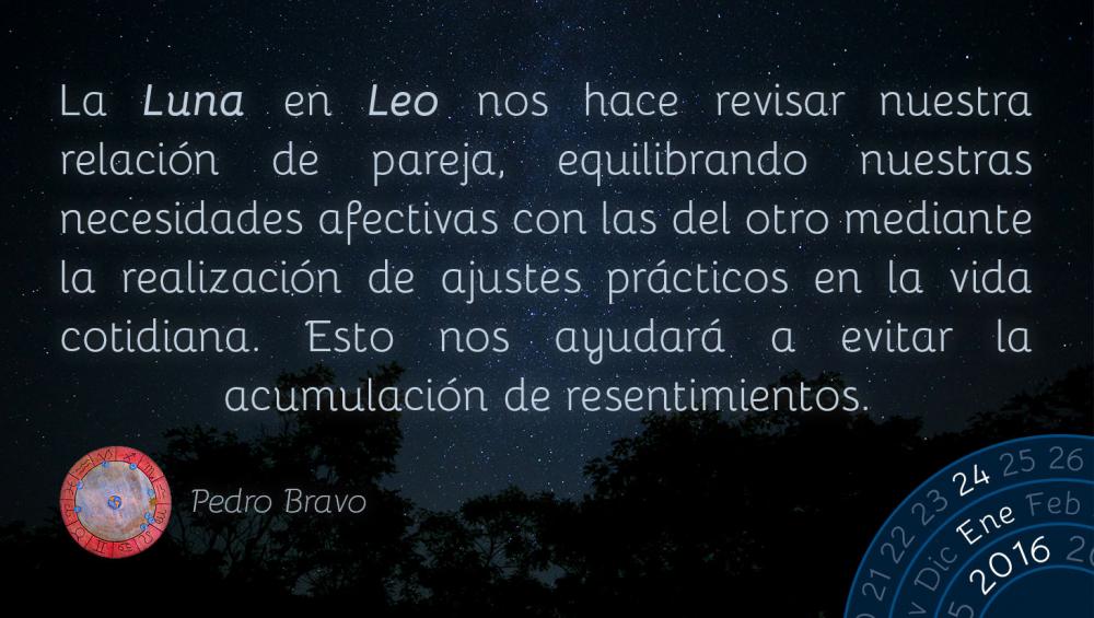 La Luna en Leo nos hace revisar nuestra relaci&oacute;n de pareja, equilibrando nuestras necesidades afectivas con las del otro mediante la realizaci&oacute;n de ajustes pr&aacute;cticos en la vida cotidiana. Esto nos ayudar&aacute; a evitar la acumulaci&oacute;n de resentimientos.