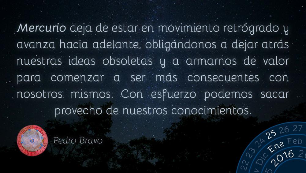 Mercurio deja de estar en movimiento retr&oacute;grado y avanza hacia adelante, oblig&aacute;ndonos a dejar atr&aacute;s nuestras ideas obsoletas y a armarnos de valor para comenzar a ser m&aacute;s consecuentes con nosotros mismos. Con esfuerzo podemos sacar provecho de nuestros conocimientos.