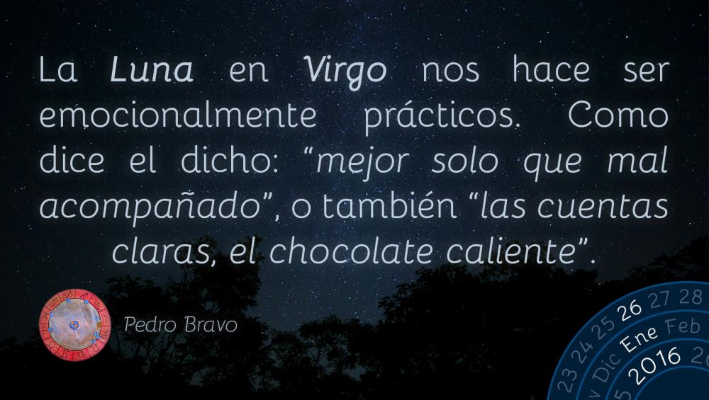 La Luna en Virgo nos hace ser emocionalmente pr&aacute;cticos. Como dice el dicho: &ldquo;mejor solo que mal acompa&ntilde;ado&rdquo;, o tambi&eacute;n &ldquo;las cuentas claras, el chocolate caliente&rdquo;.