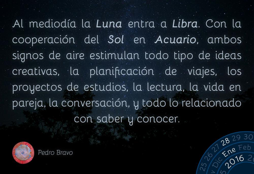 Al mediod&iacute;a la Luna entra a Libra. Con la cooperaci&oacute;n del Sol en Acuario, ambos signos de aire estimulan todo tipo de ideas creativas, la planificaci&oacute;n de viajes, los proyectos de estudios, la lectura, la vida en pareja, la conversaci&oacute;n, y todo lo relacionado con saber y conocer.