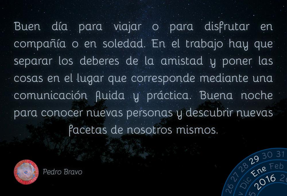 Buen d&iacute;a para viajar o para disfrutar en compa&ntilde;&iacute;a o en soledad. En el trabajo hay que separar los deberes de la amistad y poner las cosas en el lugar que corresponde mediante una comunicaci&oacute;n fluida y pr&aacute;ctica. Buena noche para conocer nuevas personas y descubrir nuevas facetas de nosotros mismos.