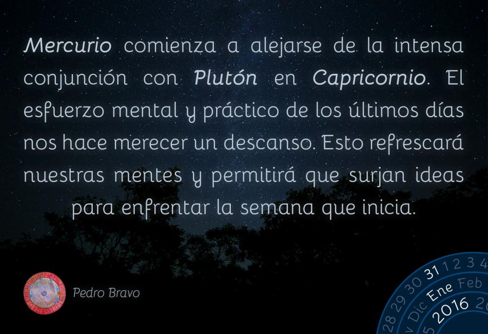 Mercurio comienza a alejarse de la intensa conjunci&oacute;n con Plut&oacute;n en Capricornio. El esfuerzo mental y pr&aacute;ctico de los &uacute;ltimos d&iacute;as nos hace merecer un descanso. Esto refrescar&aacute; nuestras mentes y permitir&aacute; que surjan ideas para enfrentar la semana que inicia.