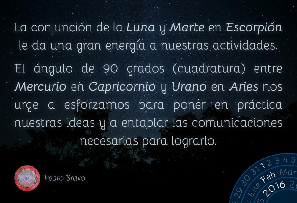 La conjunci&oacute;n de la Luna y Marte en Escorpi&oacute;n le da una gran energ&iacute;a a nuestras actividades. El &aacute;ngulo de 90 grados (cuadratura) entre Mercurio en Capricornio y Urano en Aries nos urge a esforzarnos para poner en pr&aacute;ctica nuestras ideas y a entablar las comunicaciones necesarias para lograrlo.